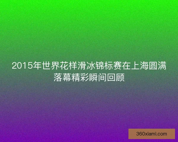 2015年世界花样滑冰锦标赛在上海圆满落幕精彩瞬间回顾