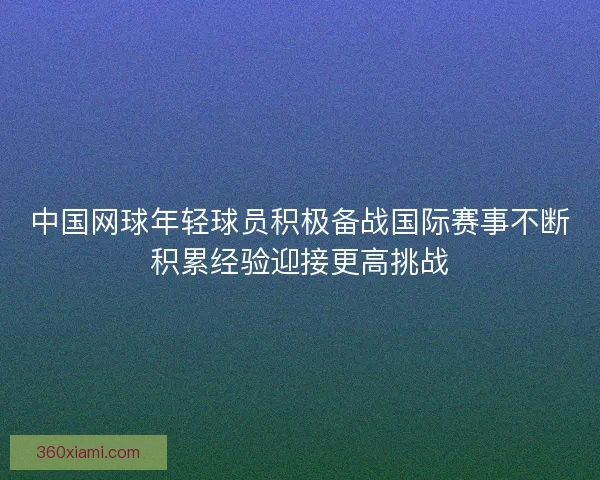 中国网球年轻球员积极备战国际赛事不断积累经验迎接更高挑战