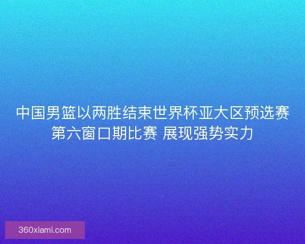 中国男篮以两胜结束世界杯亚大区预选赛第六窗口期比赛 展现强势实力