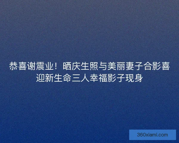 恭喜谢震业！晒庆生照与美丽妻子合影喜迎新生命三人幸福影子现身