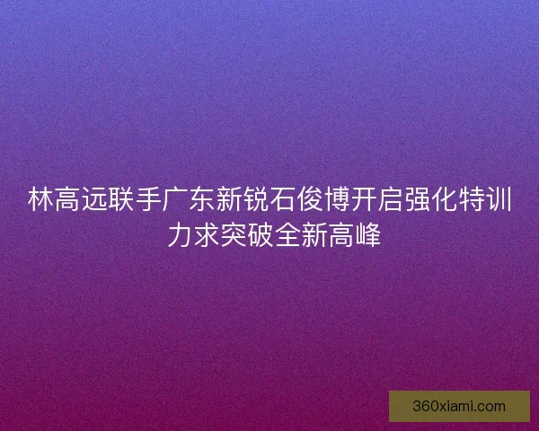 林高远联手广东新锐石俊博开启强化特训 力求突破全新高峰