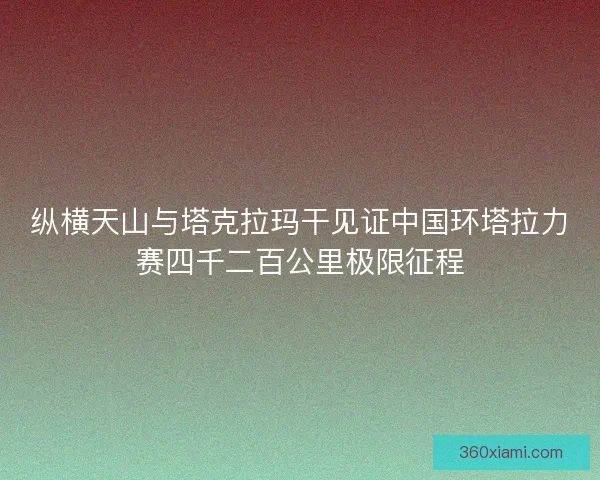 纵横天山与塔克拉玛干见证中国环塔拉力赛四千二百公里极限征程