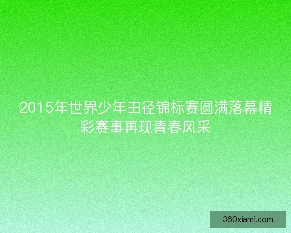 2015年世界少年田径锦标赛圆满落幕精彩赛事再现青春风采