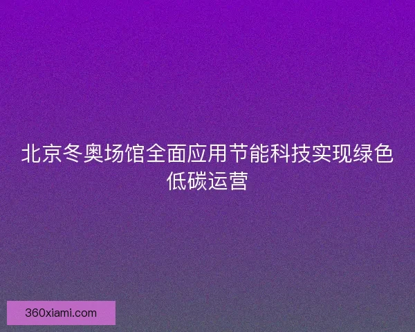 北京冬奥场馆全面应用节能科技实现绿色低碳运营