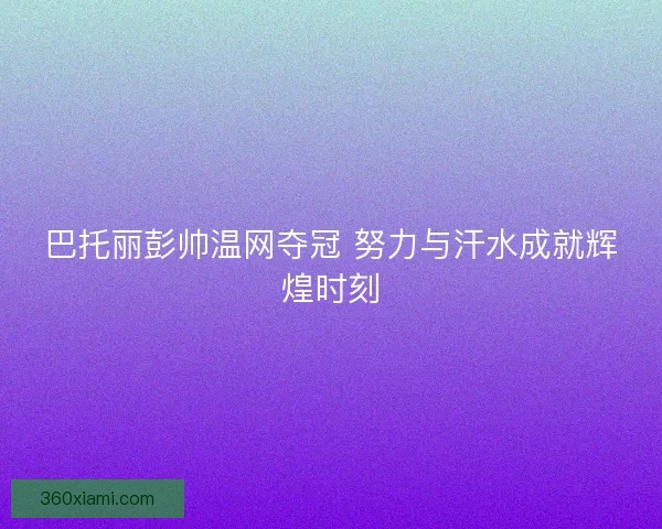 巴托丽彭帅温网夺冠 努力与汗水成就辉煌时刻