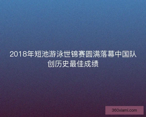 2018年短池游泳世锦赛圆满落幕中国队创历史最佳成绩