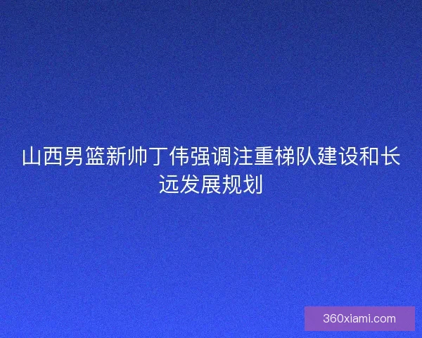 山西男篮新帅丁伟强调注重梯队建设和长远发展规划