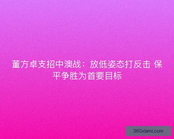 董方卓支招中澳战：放低姿态打反击 保平争胜为首要目标