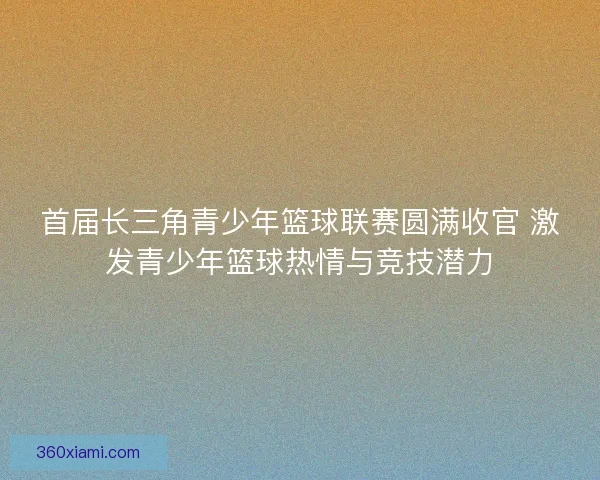 首届长三角青少年篮球联赛圆满收官 激发青少年篮球热情与竞技潜力