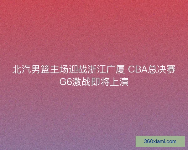 北汽男篮主场迎战浙江广厦 CBA总决赛G6激战即将上演 北汽男篮主场迎战浙江广厦 CBA总决赛G6激战即将上演