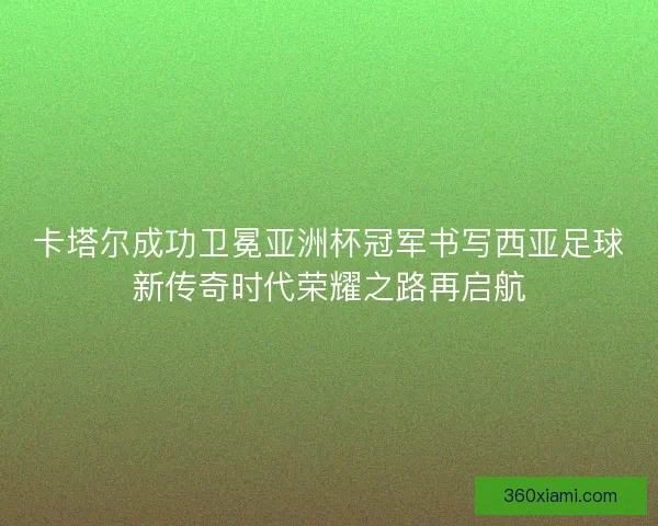 卡塔尔成功卫冕亚洲杯冠军书写西亚足球新传奇时代荣耀之路再启航