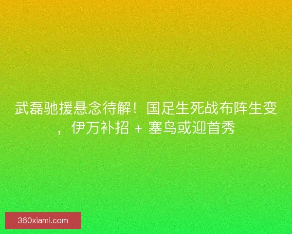 武磊驰援悬念待解！国足生死战布阵生变，伊万补招 + 塞鸟或迎首秀